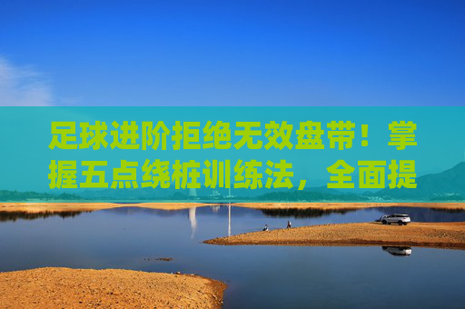足球进阶拒绝无效盘带！掌握五点绕桩训练法，全面提升控球核心力量