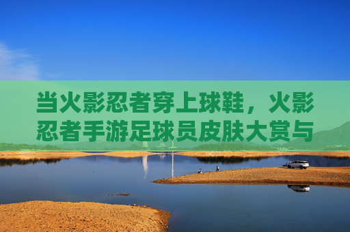 当火影忍者穿上球鞋,火影忍者手游足球员皮肤大赏与实战指南