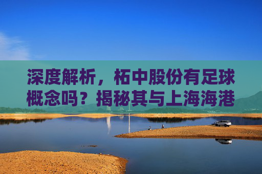 深度解析,柘中股份有足球概念吗?揭秘其与上海海港的资本关联