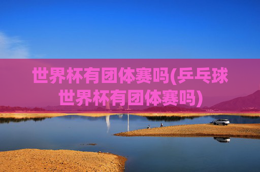 世界杯有团体赛吗(乒乓球世界杯有团体赛吗)