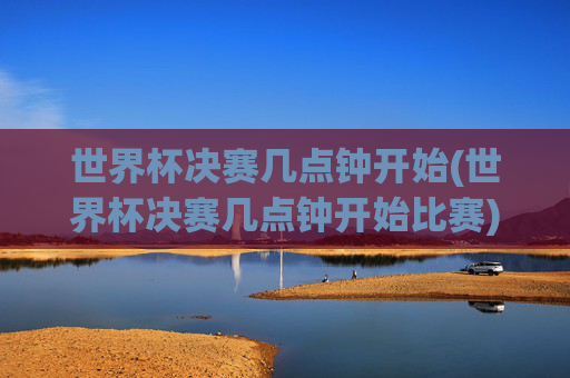 世界杯决赛几点钟开始(世界杯决赛几点钟开始比赛)