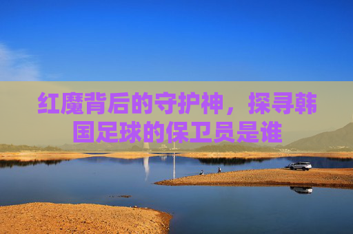 红魔背后的守护神,探寻韩国足球的保卫员是谁