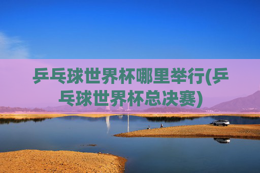 乒乓球世界杯哪里举行(乒乓球世界杯总决赛)