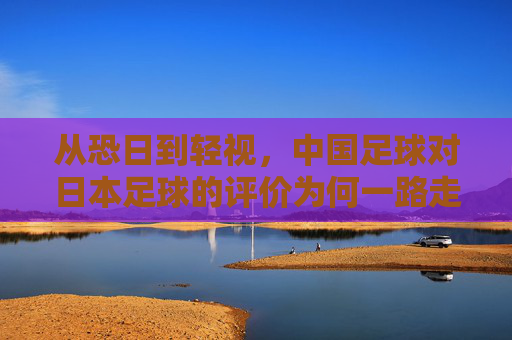 从恐日到轻视,中国足球对日本足球的评价为何一路走低?