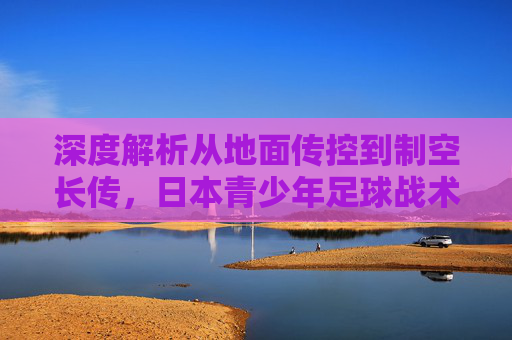 深度解析从地面传控到制空长传,日本青少年足球战术的进化与革新