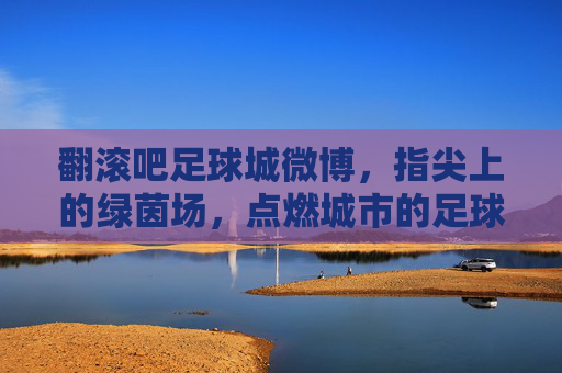 翻滚吧足球城微博,指尖上的绿茵场,点燃城市的足球魂