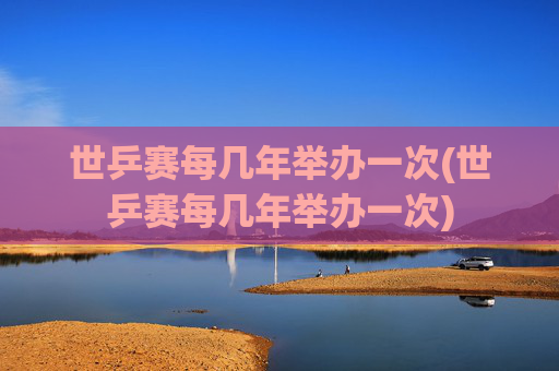 世乒赛每几年举办一次(世乒赛每几年举办一次)