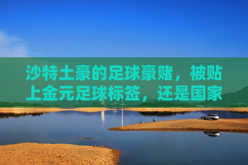 沙特土豪的足球豪赌,被贴上金元足球标签,还是国家软实力的一步大棋?