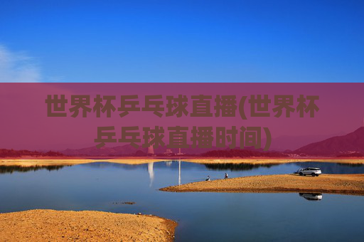 世界杯乒乓球直播(世界杯乒乓球直播时间)