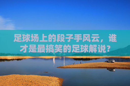 足球场上的段子手风云,谁才是最搞笑的足球解说?