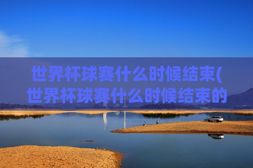 世界杯球赛什么时候结束(世界杯球赛什么时候结束的)