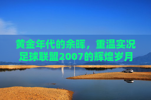 黄金年代的余晖,重温实况足球联盟2007的辉煌岁月