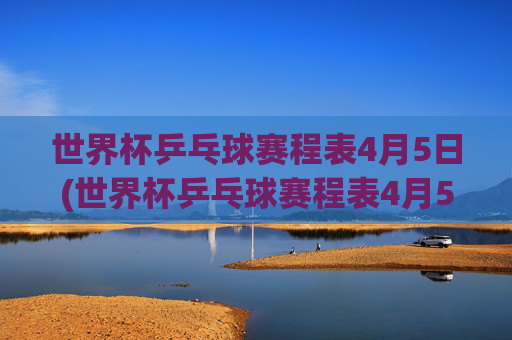 世界杯乒乓球赛程表4月5日(世界杯乒乓球赛程表4月5日直播)