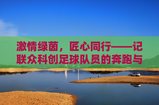 激情绿茵,匠心同行——记联众科创足球队员的奔跑与坚守