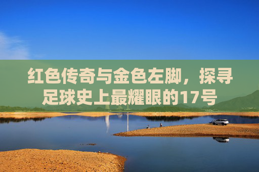 红色传奇与金色左脚,探寻足球史上最耀眼的17号