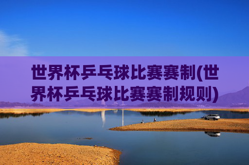 世界杯乒乓球比赛赛制(世界杯乒乓球比赛赛制规则)