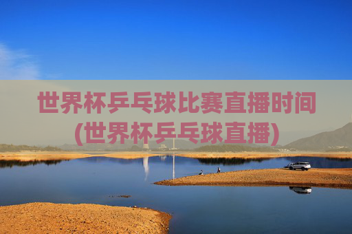 世界杯乒乓球比赛直播时间(世界杯乒乓球直播)