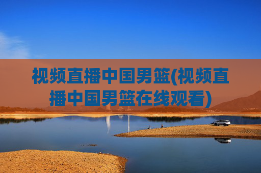 视频直播中国男篮(视频直播中国男篮在线观看)