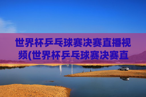 世界杯乒乓球赛决赛直播视频(世界杯乒乓球赛决赛直播视频回放)