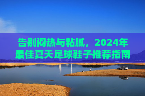告别闷热与粘腻,2024年最佳夏天足球鞋子推荐指南
