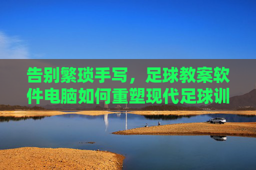告别繁琐手写,足球教案软件电脑如何重塑现代足球训练效率
