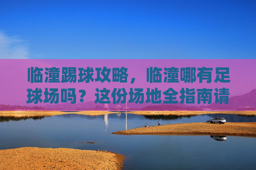 临潼踢球攻略,临潼哪有足球场吗?这份场地全指南请收好!