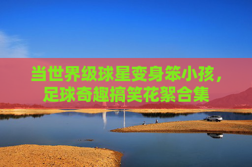 当世界级球星变身笨小孩,足球奇趣搞笑花絮合集