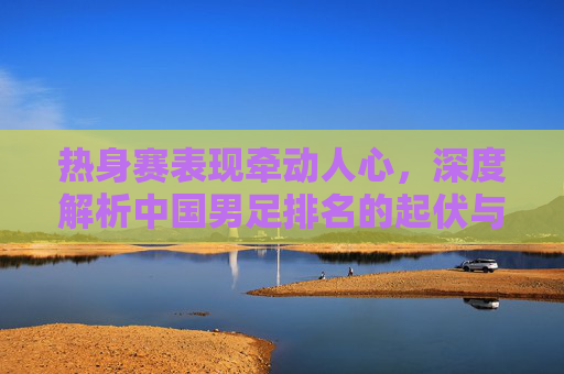 热身赛表现牵动人心,深度解析中国男足排名的起伏与未来展望