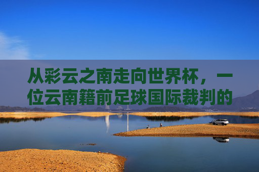从彩云之南走向世界杯,一位云南籍前足球国际裁判的传奇