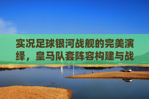 实况足球银河战舰的完美演绎,皇马队套阵容构建与战术解析