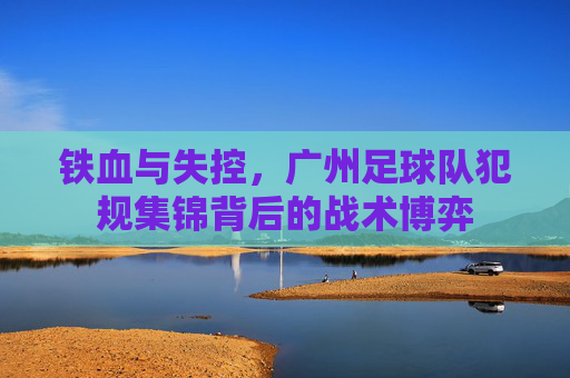 铁血与失控,广州足球队犯规集锦背后的战术博弈