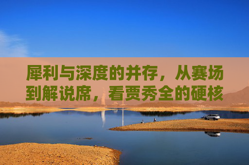 犀利与深度的并存，从赛场到解说席，看贾秀全的硬核足球人生