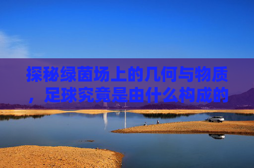 探秘绿茵场上的几何与物质,足球究竟是由什么构成的?