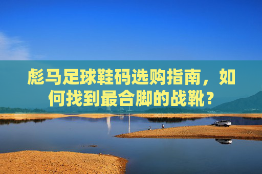 彪马足球鞋码选购指南,如何找到最合脚的战靴?