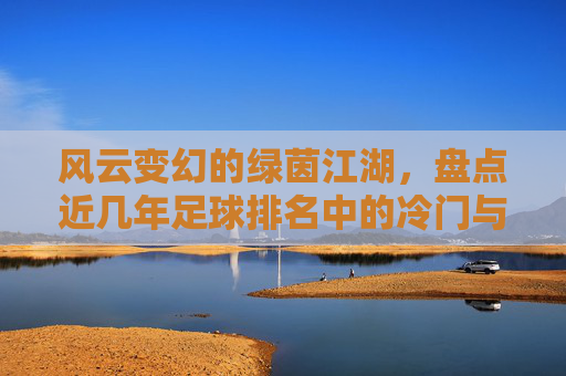 风云变幻的绿茵江湖,盘点近几年足球排名中的冷门与逆袭