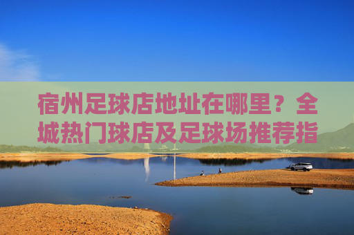 宿州足球店地址在哪里?全城热门球店及足球场推荐指南
