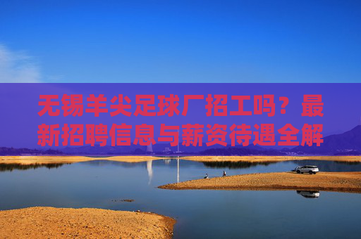 无锡羊尖足球厂招工吗?最新招聘信息与薪资待遇全解析