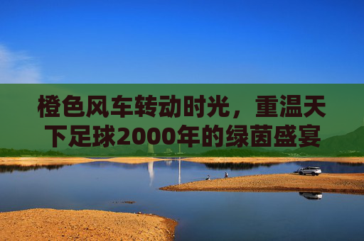 橙色风车转动时光,重温天下足球2000年的绿茵盛宴