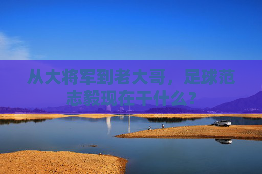 从大将军到老大哥,足球范志毅现在干什么?