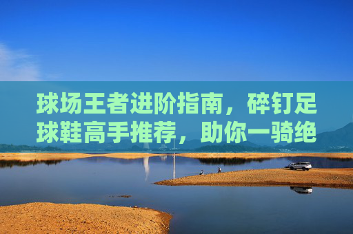 球场王者进阶指南,碎钉足球鞋高手推荐,助你一骑绝尘