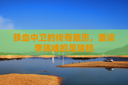 铁血中卫的传奇履历,重读李玮峰的足球档