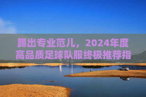 踢出专业范儿,2024年度高品质足球队服终极推荐指南