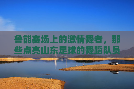 鲁能赛场上的激情舞者，那些点亮山东足球的舞蹈队员