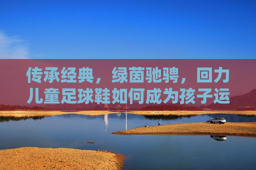 传承经典，绿茵驰骋，回力儿童足球鞋如何成为孩子运动场上的最佳拍档