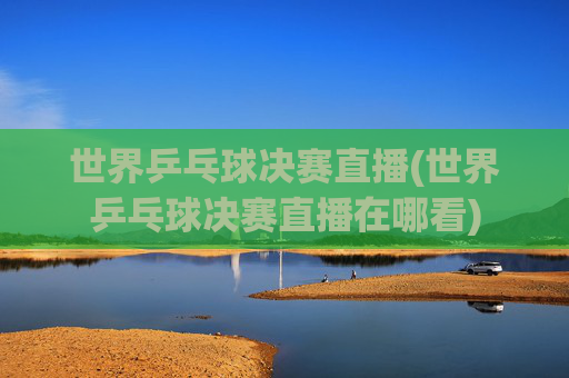 世界乒乓球决赛直播(世界乒乓球决赛直播在哪看)
