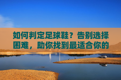 如何判定足球鞋?告别选择困难,助你找到最适合你的战靴