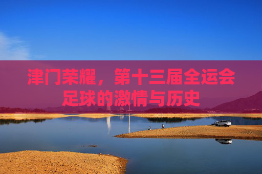 津门荣耀,第十三届全运会足球的激情与历史