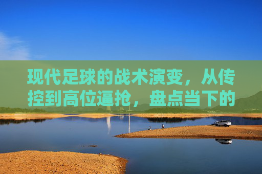 现代足球的战术演变,从传控到高位逼抢,盘点当下的主流流派