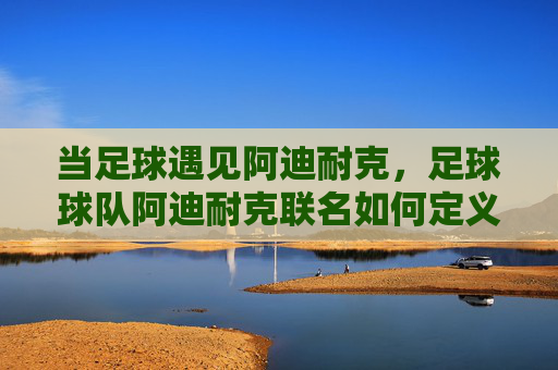 当足球遇见阿迪耐克,足球球队阿迪耐克联名如何定义赛场美学与时尚潮流