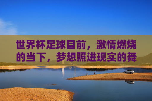 世界杯足球目前,激情燃烧的当下,梦想照进现实的舞台